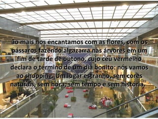 ão mais nos encantamos com as flores, com os
pássaros fazendo algazarra nas árvores em um
  fim de tarde de outono, cujo céu vermelho
declara o término de um dia bonito: nós vamos
  ao shopping. Um lugar estranho, sem cores
naturais, sem hora, sem tempo e sem história.
 