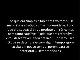 udo que era simples e tão primitivo tornou-se
 mais fácil e atrativo com a modernidade. Tudo
 que era saudável virou produto em série, mas
 nem tanto saudável. Tudo que era retornável
virou descartável. Nada era lixo. Tudo virou lixo.
 O que se deteriorava com algum tempo agora
    acaba em pouco tempo, porém para se
          deteriorar... Demora séculos.
 