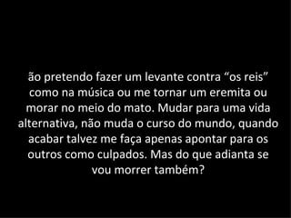 ão pretendo fazer um levante contra “os reis”
  como na música ou me tornar um eremita ou
  morar no meio do mato. Mudar para uma vida
alternativa, não muda o curso do mundo, quando
  acabar talvez me faça apenas apontar para os
  outros como culpados. Mas do que adianta se
               vou morrer também?
 