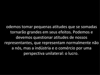 odemos tomar pequenas atitudes que se somadas
   tornarão grandes em seus efeitos. Podemos e
      devemos questionar atitudes de nossos
representantes, que representam normalmente não
    a nós, mas a indústria e o comércio por uma
           perspectiva unilateral: o lucro.
 