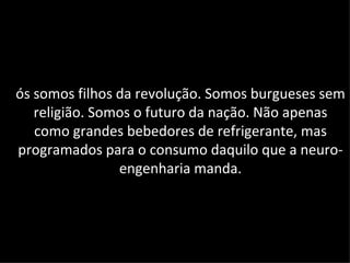 ós somos filhos da revolução. Somos burgueses sem
   religião. Somos o futuro da nação. Não apenas
   como grandes bebedores de refrigerante, mas
programados para o consumo daquilo que a neuro-
                engenharia manda.
 