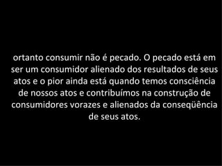 ortanto consumir não é pecado. O pecado está em
ser um consumidor alienado dos resultados de seus
 atos e o pior ainda está quando temos consciência
  de nossos atos e contribuímos na construção de
consumidores vorazes e alienados da conseqüência
                    de seus atos.
 