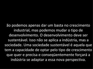 ão podemos apenas dar um basta no crescimento
      industrial, mas podemos mudar o tipo de
   desenvolvimento. O desenvolvimento deve ser
  sustentável. Isso não se aplica a indústria, mas a
sociedade. Uma sociedade sustentável é aquela que
tem a capacidade de optar pelo tipo de crescimento
 que quer e precisa e conseqüentemente forçará a
    indústria se adaptar a essa nova perspectiva.
 