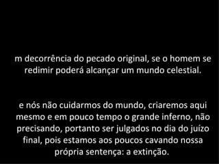 m decorrência do pecado original, se o homem se
  redimir poderá alcançar um mundo celestial.


e nós não cuidarmos do mundo, criaremos aqui
mesmo e em pouco tempo o grande inferno, não
precisando, portanto ser julgados no dia do juízo
 final, pois estamos aos poucos cavando nossa
          própria sentença: a extinção.
 