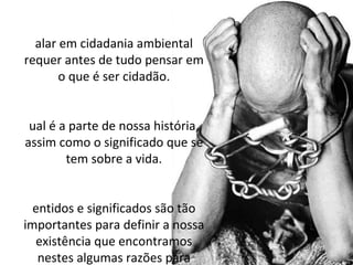 alar em cidadania ambiental
requer antes de tudo pensar em
       o que é ser cidadão.


 ual é a parte de nossa história,
assim como o significado que se
        tem sobre a vida.


  entidos e significados são tão
importantes para definir a nossa
  existência que encontramos
   nestes algumas razões para
 