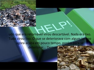 udo que era retornável virou descartável. Nada era lixo.
Tudo virou lixo. O que se deteriorava com algum tempo
     agora acaba em pouco tempo, porém para se
              deteriorar... Demora séculos.
 