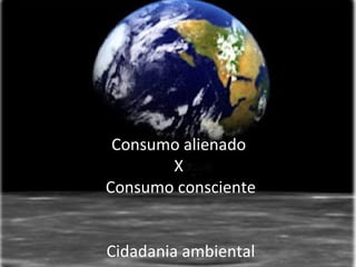 Consumo alienado
       X
Consumo consciente


Cidadania ambiental
 