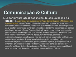 Comunicação & Cultura A) A conjuntura atual dos meios de comunicação no Brasil.  5.  Ao  indicar um quadro como Paulo Bernardo para o Ministério das Comunicações , o novo Governo Federal dá indícios de que o MiniCom será fortalecido como instância de formulação e implementação de políticas públicas para o setor, ao invés de servir como moeda de barganha na composição política das forças que compõem o Governo Federal, o que certamente é um aspecto positivo nesta nova conjuntura que se abre. Sabemos que isto não basta, pois será necessário dotar o MiniCom de recursos humanos, técnicos e orçamentários para que ele possa vir a cumprir bem a sua missão institucional. Ao longo dos próximos 4 anos, as entidades envolvidas na luta pela democratização da comunicação, principalmente aquelas que representam o setor não empresarial da sociedade civil, precisarão construir os canais de pressão política e de interlocução com o MiniCom (e demais poderes públicos), para poderem contribuir na construção dessas políticas públicas. 
