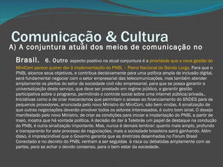 Comunicação & Cultura A) A conjuntura atual dos meios de comunicação no Brasil.     6. Outro  aspecto positivo na atual conjuntura é a  prioridade que a nova gestão do MiniCom parece querer dar à implementação do PNBL – Plano Nacional de Banda Larga . Para que o PNBL alcance seus objetivos, e contribua decisivamente para uma política ampla de inclusão digital, será fundamental negociar com o setor empresarial das telecomunicações, mas também atender amplamente os pleitos do setor da sociedade civil não empresarial, para que se possa garantir a universalização deste serviço, que deve ser prestado em regime público, e garantir gestão participativa sobre o programa, permitindo o controle social sobre uma internet pública/privada.. Iniciativas como a de criar mecanismos que permitam o acesso ao financiamento do BNDES para os pequenos provedores, anunciada pelo novo Ministro do MiniCom, são bem vindas. A sinalização de que outras negociações deverão envolver todos os setores interessados, é outro bom sinal. O desejo manifestado pelo novo Ministro, de criar as condições para iniciar a implantação do PNBL a partir de maio, mostra que há vontade política. A decisão de dar à Telebrás um papel de destaque na condução do PNBL é outra sinalização importante. Mas, nunca é demais lembrar: quanto mais amplo, profundo e transparente for este processo de negociações, mais a sociedade brasileira sairá ganhando. Além disso, é imprescindível que o Governo garanta que as diretrizes desenhadas no Forum Brasil Conectado e no decreto do PNBL venham a ser seguidas  à risca ou debatidas amplamente com as partes, para se achar o devido consenso, para o bem estar da sociedade. 