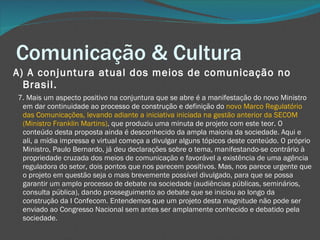Comunicação & Cultura A) A conjuntura atual dos meios de comunicação no Brasil.     7. Mais um aspecto positivo na conjuntura que se abre é a manifestação do novo Ministro em dar continuidade ao processo de construção e definição do  novo Marco Regulatório das Comunicações, levando adiante a iniciativa iniciada na gestão anterior da SECOM (Ministro Franklin Martins) , que produziu uma minuta de projeto com este teor. O conteúdo desta proposta ainda é desconhecido da ampla maioria da sociedade. Aqui e ali, a mídia impressa e virtual começa a divulgar alguns tópicos deste conteúdo. O próprio Ministro, Paulo Bernardo, já deu declarações sobre o tema, manifestando-se contrário à propriedade cruzada dos meios de comunicação e favorável a existência de uma agência reguladora do setor, dois pontos que nos parecem positivos. Mas, nos parece urgente que o projeto em questão seja o mais brevemente possível divulgado, para que se possa garantir um amplo processo de debate na sociedade (audiências públicas, seminários, consulta pública), dando prosseguimento ao debate que se iniciou ao longo da construção da I Confecom. Entendemos que um projeto desta magnitude não pode ser enviado ao Congresso Nacional sem antes ser amplamente conhecido e debatido pela sociedade. 