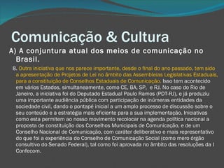 Comunicação & Cultura A) A conjuntura atual dos meios de comunicação no Brasil.     8.  Outra iniciativa que nos parece importante, desde o final do ano passado, tem sido a apresentação de Projetos de Lei no âmbito das Assembleias Legislativas Estaduais, para a constituição de Conselhos Estaduais de Comunicação.  Isso tem acontecido em vários Estados, simultaneamente, como CE, BA, SP,  e RJ. No caso do Rio de Janeiro, a iniciativa foi do Deputado Estadual Paulo Ramos (PDT-RJ), e já produziu uma importante audiência pública com participação de inúmeras entidades da sociedade civil, dando o pontapé inicial a um amplo processo de discussão sobre o seu conteúdo e a estratégia mais eficiente para a sua implementação. Iniciativas como esta permitem ao nosso movimento recolocar na agenda política nacional a proposta de constituição dos Conselhos Municipais de Comunicação, e de um Conselho Nacional de Comunicação, com caráter deliberativo e mais representativo do que foi a experiência do Conselho de Comunicação Social (como mero órgão consultivo do Senado Federal), tal como foi aprovada no âmbito das resoluções da I Confecom. 