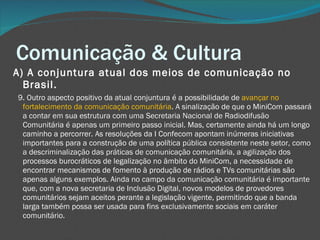 Comunicação & Cultura A) A conjuntura atual dos meios de comunicação no Brasil.     9. Outro aspecto positivo da atual conjuntura é a possibilidade de  avançar no fortalecimento da comunicação comunitária . A sinalização de que o MiniCom passará a contar em sua estrutura com uma Secretaria Nacional de Radiodifusão Comunitária é apenas um primeiro passo inicial. Mas, certamente ainda há um longo caminho a percorrer. As resoluções da I Confecom apontam inúmeras iniciativas importantes para a construção de uma política pública consistente neste setor, como a descriminalização das práticas de comunicação comunitária, a agilização dos processos burocráticos de legalização no âmbito do MiniCom, a necessidade de encontrar mecanismos de fomento à produção de rádios e TVs comunitárias são apenas alguns exemplos. Ainda no campo da comunicação comunitária é importante que, com a nova secretaria de Inclusão Digital, novos modelos de provedores comunitários sejam aceitos perante a legislação vigente, permitindo que a banda larga também possa ser usada para fins exclusivamente sociais em caráter comunitário. 