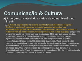Comunicação & Cultura A) A conjuntura atual dos meios de comunicação no Brasil.     10.  O mesmo se pode dizer no tocante a outros temas debatidos ao longo da I Confecom, que também geraram inúmeras propostas aprovadas, cuja implementação gerarão expectativas nos próximos anos. Para citar um exemplo, o fortalecimento da chamada comunicação pública (TVs e rádios públicas) , que ganhou um grande alento em nosso país com a criação da EBC, mas que carece ainda de uma maior consolidação e aperfeiçoamento, com políticas de fomento mais agressivas e construção de ferramentas de controle público mais eficazes (conselhos, audiências, consultas, pesquisas, ouvidorias). Outro exemplo a ser citado, a necessidade de uma maior regulação da publicidade voltada para crianças e adolescentes. Ou a consolidação de uma política de democratização da Internet em nosso país. Ou a implementação de políticas públicas que garantam a diversidade cultural e étnica de nosso povo, lembrando que 2011 é considerado pela ONU como Ano Internacional dos Afro-descendentes. 