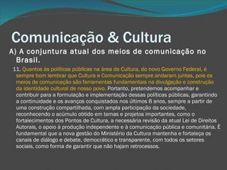 Comunicação & Cultura A) A conjuntura atual dos meios de comunicação no Brasil.     11.  Quantos às políticas públicas na área de Cultura, do novo Governo Federal, é sempre bom lembrar que Cultura e Comunicação sempre andaram juntas, pois os meios de comunicação são ferramentas fundamentais na divulgação e construção da identidade cultural de nosso povo.  Portanto, pretendemos acompanhar e contribuir para a formulação e implementação dessas políticas públicas, garantindo a continuidade e os avanços conquistados nos últimos 8 anos, sempre a partir de uma construção compartilhada, com ampla participação da sociedade, reconhecendo o acúmulo obtido em temas e projetos importantes, como o fortalecimentos dos Pontos de Cultura, a necessária revisão da atual Lei de Direitos Autorais, o apoio à produção independente e à comunicação pública e comunitária. È fundamental que a nova gestão do Ministério da Cultura mantenha e fortaleça os canais de diálogo e debate, democrático e transparente, com todos os setores sociais, como forma de garantir que não hajam retrocessos.  