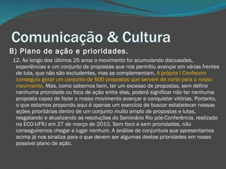 Comunicação & Cultura B) Plano de ação e prioridades.       12. Ao longo dos últimos 25 anos o movimento foi acumulando discussões, experiências e um conjunto de propostas que nos permitiu avançar em várias frentes de luta, que não são excludentes, mas se complementam.  A própria I Confecom conseguiu gerar um conjunto de 600 propostas que servem de norte para o nosso movimento.  Mas, como sabemos bem, ter um excesso de propostas, sem definir nenhuma prioridade ou foco de ação entre elas, poderá significar não ter nenhuma proposta capaz de fazer o nosso movimento avançar e conquistar vitórias. Portanto, o que estamos propondo aqui é apenas um exercício de buscar estabelecer nossas ações prioritárias dentro de um conjunto muito amplo de propostas e lutas, resgatando e atualizando as resoluções do Seminário Rio pós-Conferência, realizado na ECO-UFRJ em 27 de março de 2010. Sem foco e sem prioridades, não conseguiremos chegar a lugar nenhum. A análise de conjuntura que apresentamos acima já nos sinaliza para o que devem ser algumas destas prioridades em nosso possível plano de ação. 