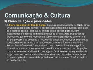 Comunicação & Cultura B) Plano de ação e prioridades.       13.  Plano Nacional de Banda Larga :  Lutamos pela implantação do PNBL, com a  universalização deste serviço, a ser prestado em regime público, com papel de destaque para a Telebrás na gestão desta política pública, com mecanismos de acesso ao financiamento do BNDES para os pequenos provedores, garantindo redução de custos e universalização da oferta, e amplo processo de consulta e negociação envolvendo todos os segmentos sociais, democratizando e tornando transparente o funcionamento do 'Forum Brasil Conectado', entendendo que o acesso à banda larga é um direito fundamental a ser garantido pelo Estado, e que tem por obrigação criar mecanismos de alteração das legislações internas para que a banda larga posse ser prestada de outras maneiras que não sejam somente por empresas privadas ou estatais, pois democratiza o acesso à informação e ao conhecimento. 