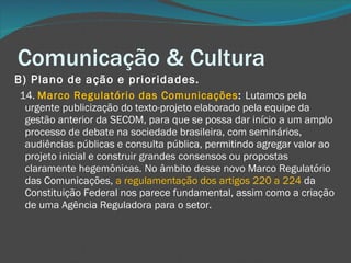 Comunicação & Cultura B) Plano de ação e prioridades.       14.  Marco Regulatório das Comunicações :  Lutamos pela urgente publicização do texto-projeto elaborado pela equipe da gestão anterior da SECOM, para que se possa dar início a um amplo processo de debate na sociedade brasileira, com seminários, audiências públicas e consulta pública, permitindo agregar valor ao projeto inicial e construir grandes consensos ou propostas claramente hegemônicas. No âmbito desse novo Marco Regulatório das Comunicações,  a regulamentação dos artigos 220 a 224  da Constituição Federal nos parece fundamental, assim como a criação de uma Agência Reguladora para o setor. 