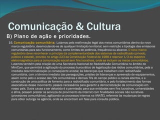 Comunicação & Cultura B) Plano de ação e prioridades.       16.  Comunicação comunitária :  Lutamos pela reafirmação legal dos meios comunitários dentro do novo marco regulatório, desvinculando-os de qualquer limitação territorial, sem restrição a tipologia das emissoras comunitárias para seu funcionamento, como limites de potência, frequência ou alcance.  O novo marco regulatório deve reconhecer o princípio da complementaridade dos sistemas de radiodifusão (privado, público e estatal), previsto no artigo 223 da Constituição Federal de 1988 e reservar 1/3 do espectro eletromagnético para a comunicação social sem fins lucrativos, onde se incluem os meios comunitários.  Lutamos também pela criação de uma Secretaria Nacional de Radiodifusão Comunitária no âmbito do MiniCom, que permitirá a agilização do processo burocrático de legalização das rádios comunitárias, pela a imediata descriminalização (e conseqüente anistia) às lideranças que trabalham com radiodifusão comunitária, com o término imediato das perseguições, prisões de lideranças e apreensão de equipamentos, assim como pelo o acesso das TVs comunitárias e demais TVs do campo público a canais abertos, e a construção de uma política de fomento para a radiodifusão comunitária, e pelo fortalecimento das formas associativas desse movimento, passos necessários para garantir a democratização da comunicação em nosso país. Outra causa a ser debatida é a permissão para que entidades sem fins lucrativos, universidades e afins, possam prestar os serviços de provimento da internet com finalidades sociais não lucrativas (provedores comunitários), agilizando os processos internos na ANATEL referente às mudanças de regras para obter outorga na agência, onde se encontram em fase para consulta pública.   