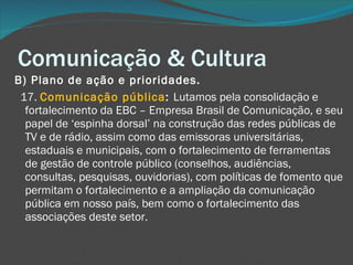 Comunicação & Cultura B) Plano de ação e prioridades.       17.  Comunicação pública :  Lutamos pela consolidação e fortalecimento da EBC – Empresa Brasil de Comunicação, e seu papel de ‘espinha dorsal’ na construção das redes públicas de TV e de rádio, assim como das emissoras universitárias, estaduais e municipais, com o fortalecimento de ferramentas de gestão de controle público (conselhos, audiências, consultas, pesquisas, ouvidorias), com políticas de fomento que permitam o fortalecimento e a ampliação da comunicação pública em nosso país, bem como o fortalecimento das associações deste setor. 