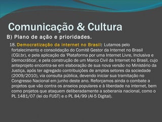 Comunicação & Cultura B) Plano de ação e prioridades.       18.  Democratização da internet no Brasil :  Lutamos pelo fortalecimento e consolidação do Comitê Gestor da Internet no Brasil (CGI.br), e pela aplicação da 'Plataforma por uma Internet Livre, Inclusiva e Democrática', e pela construção de um Marco Civil da Internet no Brasil, cujo anteprojeto encontra-se em elaboração de sua nova versão no Ministério da Justiça, após ter agregado contribuições de amplos setores da sociedade (2009/2010), via consulta pública, devendo iniciar sua tramitação no Congresso Nacional em junho deste ano. Reforçamos ainda o combate a projetos que vão contra os anseios populares e à liberdade na internet, bem como projetos que ataquem deliberadamente a soberania nacional, como o PL 1481/07 (lei do FUST) e o PL 84/99 (AI-5 Digital).  
