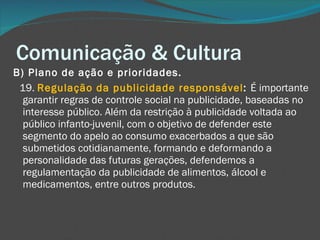 Comunicação & Cultura B) Plano de ação e prioridades.       19.  Regulação da publicidade responsável :  É importante garantir regras de controle social na publicidade, baseadas no interesse público. Além da restrição à publicidade voltada ao público infanto-juvenil, com o objetivo de defender este segmento do apelo ao consumo exacerbados a que são submetidos cotidianamente, formando e deformando a personalidade das futuras gerações, defendemos a regulamentação da publicidade de alimentos, álcool e medicamentos, entre outros produtos. 