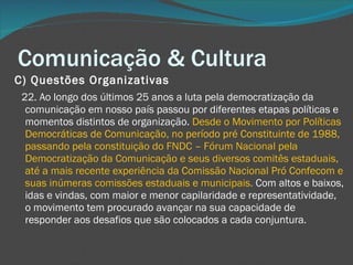 Comunicação & Cultura C) Questões Organizativas       22. Ao longo dos últimos 25 anos a luta pela democratização da comunicação em nosso país passou por diferentes etapas políticas e momentos distintos de organização.  Desde o Movimento por Políticas Democráticas de Comunicação, no período pré Constituinte de 1988, passando pela constituição do FNDC – Fórum Nacional pela Democratização da Comunicação e seus diversos comitês estaduais, até a mais recente experiência da Comissão Nacional Pró Confecom e suas inúmeras comissões estaduais e municipais.  Com altos e baixos, idas e vindas, com maior e menor capilaridade e representatividade, o movimento tem procurado avançar na sua capacidade de responder aos desafios que são colocados a cada conjuntura. 