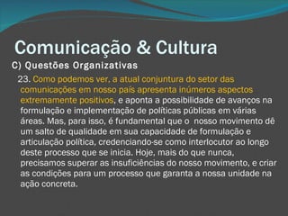 Comunicação & Cultura C) Questões Organizativas       23.  Como podemos ver, a atual conjuntura do setor das comunicações em nosso país apresenta inúmeros aspectos extremamente positivos , e aponta a possibilidade de avanços na formulação e implementação de políticas públicas em várias áreas. Mas, para isso, é fundamental que o  nosso movimento dê um salto de qualidade em sua capacidade de formulação e articulação política, credenciando-se como interlocutor ao longo deste processo que se inicia. Hoje, mais do que nunca, precisamos superar as insuficiências do nosso movimento, e criar as condições para um processo que garanta a nossa unidade na ação concreta.  