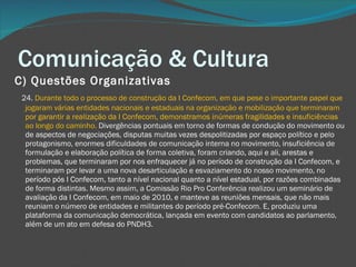 Comunicação & Cultura C) Questões Organizativas       24.  Durante todo o processo de construção da I Confecom, em que pese o importante papel que jogaram várias entidades nacionais e estaduais na organização e mobilização que terminaram por garantir a realização da I Confecom, demonstramos inúmeras fragilidades e insuficiências ao longo do caminho.  Divergências pontuais em torno de formas de condução do movimento ou de aspectos de negociações, disputas muitas vezes despolitizadas por espaço político e pelo protagonismo, enormes dificuldades de comunicação interna no movimento, insuficiência de formulação e elaboração política de forma coletiva, foram criando, aqui e ali, arestas e problemas, que terminaram por nos enfraquecer já no período de construção da I Confecom, e terminaram por levar a uma nova desarticulação e esvaziamento do nosso movimento, no período pós I Confecom, tanto a nível nacional quanto a nível estadual, por razões combinadas de forma distintas. Mesmo assim, a Comissão Rio Pro Conferência realizou um seminário de avaliação da I Confecom, em maio de 2010, e manteve as reuniões mensais, que não mais reuniam o número de entidades e militantes do período pré-Confecom. E, produziu uma plataforma da comunicação democrática, lançada em evento com candidatos ao parlamento, além de um ato em defesa do PNDH3. 