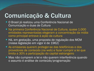 Comunicação & Cultura O Brasil já realizou uma Conferência Nacional de Comunicação e duas de Cultura Na primeira Conferência Nacional de Cultura, quase 1.000 entidades representadas elegeram a concentração da mídia como principal entrave à ação da cultura Há, em gestação, uma proposta de regulação dos MCM (nossa legislação em vigor é de 1962) As emissoras querem proteger-se das telefônicas e dos provedores de conteúdo (na web) e fazer cumprir a lei que limita a 30% a participação do capital estrangeiro Mas não cumprem a lei e não querem interferência quando o assunto é análise de conteúdo/programação  