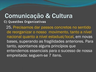 Comunicação & Cultura C) Questões Organizativas       25.  Precisamos dar passos concretos no sentido de reorganizar o nosso  movimento, tanto a nível nacional quanto a nível estadual/local , em novas bases, superando as fragilidades anteriores. Para tanto, apontamos alguns princípios que entendemos essenciais para o sucesso de nossa empreitada: seguem-se 7 itens. 