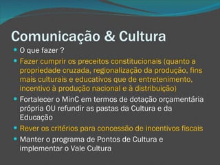 Comunicação & Cultura O que fazer ? Fazer cumprir os preceitos constitucionais (quanto a propriedade cruzada, regionalização da produção, fins mais culturais e educativos que de entretenimento, incentivo à produção nacional e à distribuição) Fortalecer o MinC em termos de dotação orçamentária própria OU refundir as pastas da Cultura e da Educação Rever os critérios para concessão de incentivos fiscais Manter o programa de Pontos de Cultura e implementar o Vale Cultura  