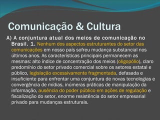 Comunicação & Cultura A) A conjuntura atual dos meios de comunicação no Brasil. 1.   Nenhum dos aspectos estruturantes do setor das comunicações  em nosso país sofreu mudança substancial nos últimos anos. As características principais permanecem as mesmas: alto índice de concentração dos meios ( oligopólio ), claro predomínio do setor privado comercial sobre os setores estatal e público,  legislação excessivamente fragmentada , defasada e insuficiente para enfrentar uma conjuntura de novas tecnologias e convergência de mídias, inúmeras práticas de manipulação da informação,  ausência do poder público em ações de regulação  e fiscalização do setor, enorme resistência do setor empresarial privado para mudanças estruturais. 