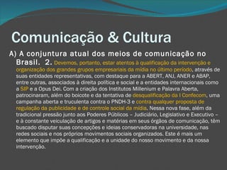 Comunicação & Cultura A) A conjuntura atual dos meios de comunicação no Brasil.  2.   Devemos, portanto, estar atentos à qualificação da intervenção e organização dos grandes grupos empresariais da mídia no último período , através de suas entidades representativas, com destaque para a ABERT, ANJ, ANER e ABAP, entre outras, associados à direita política e social e a entidades internacionais como a  SIP  e a Opus Dei. Com a criação dos Institutos Millenium e Palavra Aberta, patrocinaram, além do boicote e da tentativa de  desqualificação da I Confecom , uma campanha aberta e truculenta contra o PNDH-3 e  contra qualquer proposta de regulação da publicidade e de controle social da mídia . Nessa nova fase, além da tradicional pressão junto aos Poderes Públicos – Judiciário, Legislativo e Executivo – e à constante veiculação de artigos e matérias em seus órgãos de comunicação, têm buscado disputar suas concepções e ideias conservadoras na universidade, nas redes sociais e nos próprios movimentos sociais organizados. Este é mais um elemento que impõe a qualificação e a unidade do nosso movimento e da nossa intervenção. 