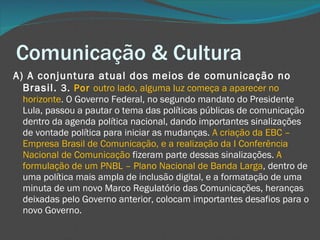 Comunicação & Cultura A) A conjuntura atual dos meios de comunicação no Brasil.  3.  Por  outro lado, alguma luz começa a aparecer no horizonte . O Governo Federal, no segundo mandato do Presidente Lula, passou a pautar o tema das políticas públicas de comunicação dentro da agenda política nacional, dando importantes sinalizações de vontade política para iniciar as mudanças.  A criação da EBC – Empresa Brasil de Comunicação, e a realização da I Conferência Nacional de Comunicação  fizeram parte dessas sinalizações.  A formulação de um PNBL – Plano Nacional de Banda Larga , dentro de uma política mais ampla de inclusão digital, e a formatação de uma minuta de um novo Marco Regulatório das Comunicações, heranças deixadas pelo Governo anterior, colocam importantes desafios para o novo Governo. 