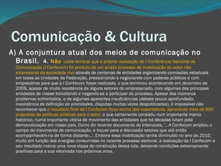 Comunicação & Cultura A) A conjuntura atual dos meios de comunicação no Brasil.  4.  Não  custa lembrar que a própria realização da I Conferência Nacional de Comunicação (I Confecom) foi produto de um amplo processo de mobilização do setor não empresarial da sociedade civil  através de centenas de entidades organizando comissões estaduais em todas as Unidades da Federação, pressionando e negociando com poderes públicos e com empresários para que a I Confecom fosse realizada, o que terminou acontecendo em dezembro de 2009, apesar de muita resistência de alguns setores do empresariado, com algumas das principais entidades de classe boicotando e negando-se a participar do processo. Apesar dos inúmeros problemas enfrentados, e de algumas aparentes insuficiências (debate pouco aprofundado, inexistência de definição de prioridades, disputas muitas vezes despolitizadas), é impossível não reconhecer que  o resultado final da I Confecom ficou acima das expectativas, aprovando mais de 600 propostas de políticas públicas para o setor , o que certamente consistiu num importante marco histórico, numa importante vitória de movimento das entidades que há décadas lutam pela democratização em nosso país. Como diz recente documento do Intervozes, '...A Confecom ampliou o campo do movimento de comunicação, e trouxe para a discussão setores que até então acompanhavam-na de forma distante...'. Embora essa mobilização tenha diminuído no ano de 2010, muito em função das energias consumidas no recente processo eleitoral, a realização da I Confecom e seu resultado marca uma nova etapa de construção dessa luta, deixando condições extremamente positivas para a sua retomada nos próximos anos.  