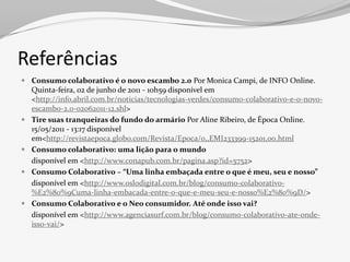 Referências
 Consumo colaborativo é o novo escambo 2.0 Por Monica Campi, de INFO Online.
  Quinta-feira, 02 de junho de 2011 - 10h59 disponível em
  <http://info.abril.com.br/noticias/tecnologias-verdes/consumo-colaborativo-e-o-novo-
  escambo-2.0-02062011-12.shl>
 Tire suas tranqueiras do fundo do armário Por Aline Ribeiro, de Época Online.
  15/05/2011 - 13:17 disponível
  em<http://revistaepoca.globo.com/Revista/Epoca/0,,EMI233399-15201,00.html
 Consumo colaborativo: uma lição para o mundo
  disponível em <http://www.conapub.com.br/pagina.asp?id=5752>
 Consumo Colaborativo – “Uma linha embaçada entre o que é meu, seu e nosso”
  disponível em <http://www.oslodigital.com.br/blog/consumo-colaborativo-
  %E2%80%9Cuma-linha-embacada-entre-o-que-e-meu-seu-e-nosso%E2%80%9D/>
 Consumo Colaborativo e o Neo consumidor. Até onde isso vai?
  disponível em <http://www.agenciasurf.com.br/blog/consumo-colaborativo-ate-onde-
  isso-vai/>
 