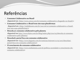 Referências
 Consumo Colaborativo no Brasil
    disponível em <http://www.2m30.com.br/consumo-colaborativo-chegando-no-brasil/>
   Consumo Colaborativo: o Brasil tem sim suas plataformas
     disponível em <http://midiaboom.com.br/2011/06/01/consumo-colaborativo-o-brasil-
    tem-sim-suas-plataformas/>
   Descola aí: consumo colaborativo pelo planeta
    disponível em http://www.fujiro.com.br/blog/index.php/2011/05/descola-ai-consumo-
    colaborativo-pelo-planeta/
   DescolaAí: portal foca em consumo colaborativo
    disponível em <http://www.baguete.com.br/noticias/internet/12/05/2011/descolaai-
    portal-foca-em-consumo-colaborativo>
   O crescimento do consumo colaborativo
    disponível em <http://www.midiatismo.com.br/politica-sociedade/o-crescimento-do-
    consumo-colaborativo>
 