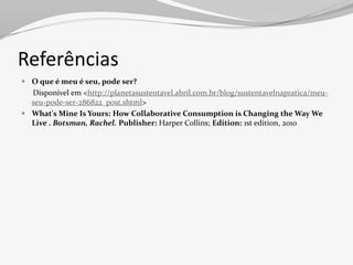 Referências
 O que é meu é seu, pode ser?
  Disponível em <http://planetasustentavel.abril.com.br/blog/sustentavelnapratica/meu-
  seu-pode-ser-286822_post.shtml>
 What's Mine Is Yours: How Collaborative Consumption is Changing the Way We
  Live . Botsman, Rachel. Publisher: Harper Collins; Edition: 1st edition, 2010
 