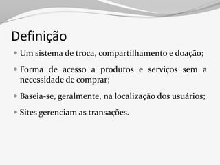 Definição
 Um sistema de troca, compartilhamento e doação;

 Forma de acesso a produtos e serviços sem a
  necessidade de comprar;
 Baseia-se, geralmente, na localização dos usuários;

 Sites gerenciam as transações.
 