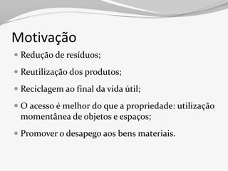 Motivação
 Redução de resíduos;

 Reutilização dos produtos;

 Reciclagem ao final da vida útil;

 O acesso é melhor do que a propriedade: utilização
  momentânea de objetos e espaços;
 Promover o desapego aos bens materiais.
 