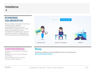 Copyright© 2014 Symnetics – Todos os direitos reservados 62
CONTROVÉRSIAS fleety
Plataforma brasileira de compartilhamento de carros de passeio.
https://www.fleety.com.br/
ECONOMIA
COLABORATIVA
Novos modelos/conceitos econômicos:
moedas (sociais, digitais),
compartilhamento do acesso à
propriedade privada (ex: carro, casa),
acesso (a a produtos/serviços
(“streaming”,“everything as a service”)
ao invés da compra, crowdfunding e
outros mecanismos de microfinanças.
Controle fiscal, monetário e cambial dos
governos
Redução do consumo e do crescimento
(econômico)
Desmonetização de bens e serviços
Empresas perdem relevância
TENDÊNCIA
#
 