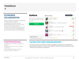 Copyright© 2014 Symnetics – Todos os direitos reservados 63
CONTROVÉRSIAS carona vira vale estacionamento
Em junho de 2015, o festival de música Roskilde em parceria com a plataforma
dinamarquesa GoMore, reservou 100 vagas de estacionamento para pessoas que
ofereceram transporte via aplicativo.
ECONOMIA
COLABORATIVA
Novos modelos/conceitos econômicos:
moedas (sociais, digitais),
compartilhamento do acesso à
propriedade privada (ex: carro, casa),
acesso (a a produtos/serviços
(“streaming”,“everything as a service”)
ao invés da compra, crowdfunding e
outros mecanismos de microfinanças.
Controle fiscal, monetário e cambial dos
governos
Redução do consumo e do crescimento
(econômico)
Desmonetização de bens e serviços
Empresas perdem relevância
TENDÊNCIA
#
 