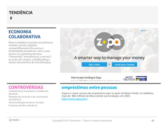 Copyright© 2014 Symnetics – Todos os direitos reservados 64
CONTROVÉRSIAS empréstimos entre pessoas
Zopa é o maior serviço de empréstimo peer-to-peer do Reino Unido. Já viabilizou
mais de 980 milhões de libras desde sua fundação, em 2005.
http://www.zopa.com/
ECONOMIA
COLABORATIVA
Novos modelos/conceitos econômicos:
moedas (sociais, digitais),
compartilhamento do acesso à
propriedade privada (ex: carro, casa),
acesso (a a produtos/serviços
(“streaming”,“everything as a service”)
ao invés da compra, crowdfunding e
outros mecanismos de microfinanças.
Controle fiscal, monetário e cambial dos
governos
Redução do consumo e do crescimento
(econômico)
Desmonetização de bens e serviços
Empresas perdem relevância
TENDÊNCIA
#
 