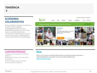 Copyright© 2014 Symnetics – Todos os direitos reservados 65
CONTROVÉRSIAS kiva
Kiva é um serviço, acessível pela internet, que lhe permite emprestar a
empreendedores nos países em vias de desenvolvimento.
http://www.kiva.org/
ECONOMIA
COLABORATIVA
Novos modelos/conceitos econômicos:
moedas (sociais, digitais),
compartilhamento do acesso à
propriedade privada (ex: carro, casa),
acesso (a a produtos/serviços
(“streaming”,“everything as a service”)
ao invés da compra, crowdfunding e
outros mecanismos de microfinanças.
Controle fiscal, monetário e cambial dos
governos
Redução do consumo e do crescimento
(econômico)
Desmonetização de bens e serviços
Empresas perdem relevância
TENDÊNCIA
#
 
