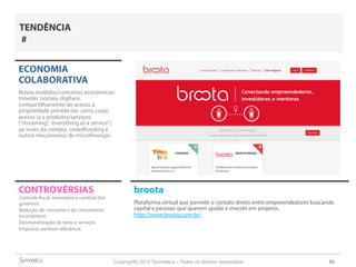 Copyright© 2014 Symnetics – Todos os direitos reservados 66
CONTROVÉRSIAS broota
Plataforma virtual que permite o contato direto entre empreendedores buscando
capital e pessoas que querem ajudar e investir em projetos.
http://www.broota.com.br/
ECONOMIA
COLABORATIVA
Novos modelos/conceitos econômicos:
moedas (sociais, digitais),
compartilhamento do acesso à
propriedade privada (ex: carro, casa),
acesso (a a produtos/serviços
(“streaming”,“everything as a service”)
ao invés da compra, crowdfunding e
outros mecanismos de microfinanças.
Controle fiscal, monetário e cambial dos
governos
Redução do consumo e do crescimento
(econômico)
Desmonetização de bens e serviços
Empresas perdem relevância
TENDÊNCIA
#
 