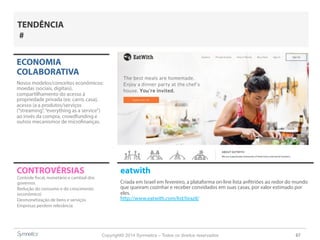 Copyright© 2014 Symnetics – Todos os direitos reservados 67
CONTROVÉRSIAS eatwith
Criada em Israel em fevereiro, a plataforma on-line lista anfitriões ao redor do mundo
que queiram cozinhar e receber convidados em suas casas, por valor estimado por
eles.
http://www.eatwith.com/list/brazil/
ECONOMIA
COLABORATIVA
Novos modelos/conceitos econômicos:
moedas (sociais, digitais),
compartilhamento do acesso à
propriedade privada (ex: carro, casa),
acesso (a a produtos/serviços
(“streaming”,“everything as a service”)
ao invés da compra, crowdfunding e
outros mecanismos de microfinanças.
Controle fiscal, monetário e cambial dos
governos
Redução do consumo e do crescimento
(econômico)
Desmonetização de bens e serviços
Empresas perdem relevância
TENDÊNCIA
#
 