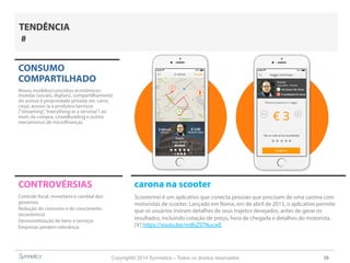 Copyright© 2014 Symnetics – Todos os direitos reservados 38
CONTROVÉRSIAS
Controle fiscal, monetário e cambial dos
governos
Redução do consumo e do crescimento
(econômico)
Desmonetização de bens e serviços
Empresas perdem relevância
TENDÊNCIA
#
carona na scooter
Scooterino é um aplicativo que conecta pessoas que precisam de uma carona com
motoristas de scooter. Lançado em Roma, em de abril de 2015, o aplicativo permite
que os usuários insiram detalhes de seus trajetos desejados, antes de gerar os
resultados, incluindo cotação de preço, hora de chegada e detalhes do motorista.
[V] https://youtu.be/mdbZSTNucwE
CONSUMO
COMPARTILHADO
Novos modelos/conceitos econômicos:
moedas (sociais, digitais), compartilhamento
do acesso à propriedade privada (ex: carro,
casa), acesso (a a produtos/serviços
(“streaming”,“everything as a servisse”) ao
invés da compra, crowdfunding e outros
mecanismos de microfinanças.
 