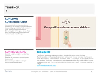 Copyright© 2014 Symnetics – Todos os direitos reservados 39
CONSUMO
COMPARTILHADO
Novos modelos/conceitos econômicos:
moedas (sociais, digitais), compartilhamento
do acesso à propriedade privada (ex: carro,
casa), acesso (a a produtos/serviços
(“streaming”,“everything as a servisse”) ao
invés da compra, crowdfunding e outros
mecanismos de microfinanças.
CONTROVÉRSIAS tem açúcar
Plataforma brasileira de empréstimos e doação de coisas entre vizinhos.
Os interessados em fazer parte precisam se inscrever no site com o e-mail ou pelo
perfil do Facebook e fornecer seu endereço. Após o cadastro, o usuário pode buscar
por um item como, por exemplo, uma barraca de camping, e o site envia um e-mail
para as pessoas que moram próximo perguntando quem pode emprestar ou doar o
artigo.
http://www.temacucar.com/
Controle fiscal, monetário e cambial dos
governos
Redução do consumo e do crescimento
(econômico)
Desmonetização de bens e serviços
Empresas perdem relevância
TENDÊNCIA
#
 