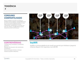 Copyright© 2014 Symnetics – Todos os direitos reservados 40
CONSUMO
COMPARTILHADO
Novos modelos/conceitos econômicos:
moedas (sociais, digitais), compartilhamento
do acesso à propriedade privada (ex: carro,
casa), acesso (a a produtos/serviços
(“streaming”,“everything as a servisse”) ao
invés da compra, crowdfunding e outros
mecanismos de microfinanças.
CONTROVÉRSIAS keyWifi
KeyWifi é a primeira plataforma do mundo que permite que indivíduos e pequenas
empresas aluguem com segurança a sua rede Wifi.
Controle fiscal, monetário e cambial dos
governos
Redução do consumo e do crescimento
(econômico)
Desmonetização de bens e serviços
Empresas perdem relevância
TENDÊNCIA
#
 