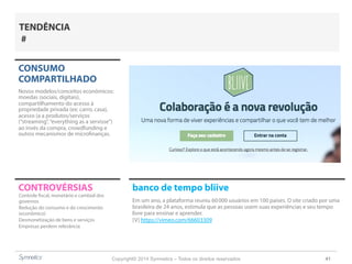 Copyright© 2014 Symnetics – Todos os direitos reservados 41
CONSUMO
COMPARTILHADO
Novos modelos/conceitos econômicos:
moedas (sociais, digitais),
compartilhamento do acesso à
propriedade privada (ex: carro, casa),
acesso (a a produtos/serviços
(“streaming”,“everything as a servisse”)
ao invés da compra, crowdfunding e
outros mecanismos de microfinanças.
CONTROVÉRSIAS banco de tempo bliive
Em um ano, a plataforma reuniu 60 000 usuários em 100 países. O site criado por uma
brasileira de 24 anos, estimula que as pessoas usem suas experiências e seu tempo
livre para ensinar e aprender.
[V] https://vimeo.com/66603309
Controle fiscal, monetário e cambial dos
governos
Redução do consumo e do crescimento
(econômico)
Desmonetização de bens e serviços
Empresas perdem relevância
TENDÊNCIA
#
 